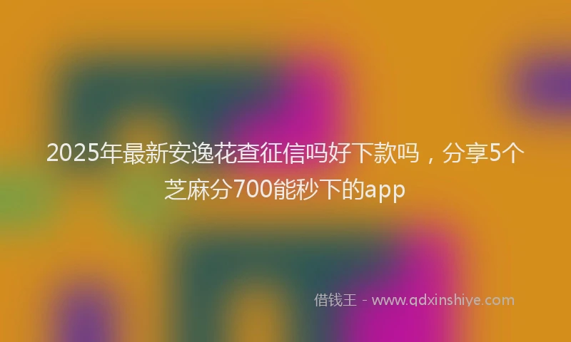 2025年最新安逸花查征信吗好下款吗，分享5个芝麻分700能秒下的app
