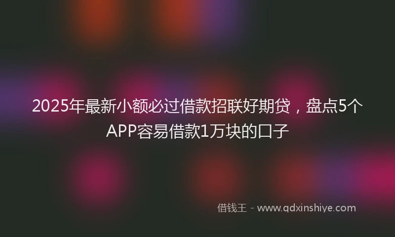 2025年最新小额必过借款招联好期贷，盘点5个APP容易借款1万块的口子