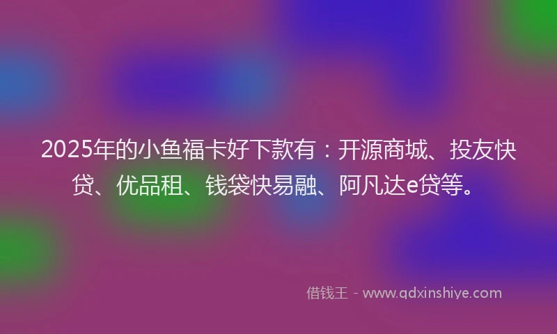 2025年的小鱼福卡好下款有：开源商城、投友快贷、优品租、钱袋快易融、阿凡达e贷等。