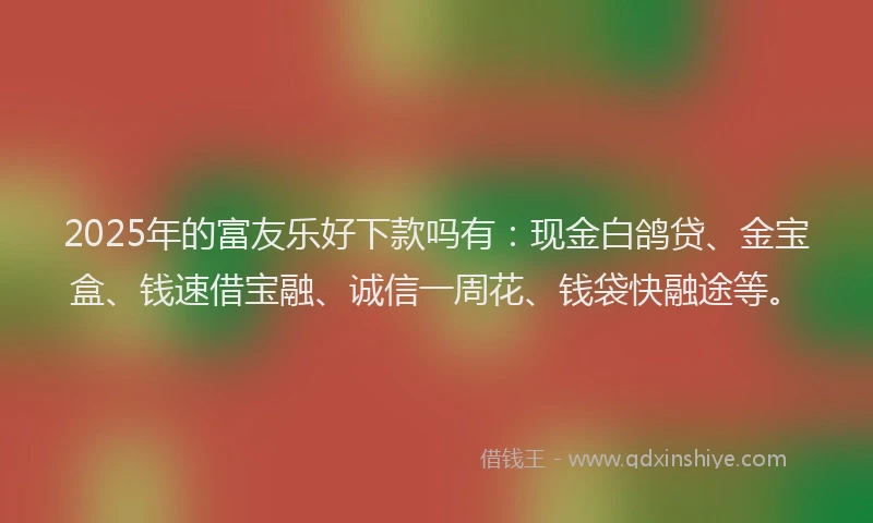 2025年的富友乐好下款吗有：现金白鸽贷、金宝盒、钱速借宝融、诚信一周花、钱袋快融途等。