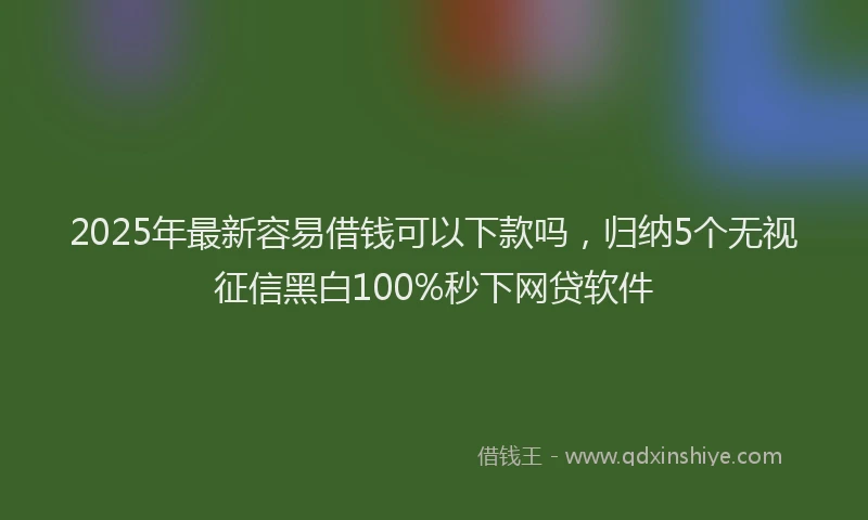 2025年最新容易借钱可以下款吗，归纳5个无视征信黑白100%秒下网贷软件