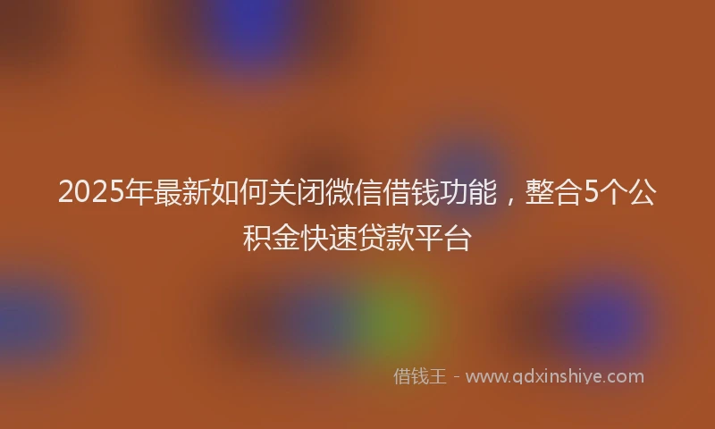 2025年最新如何关闭微信借钱功能，整合5个公积金快速贷款平台