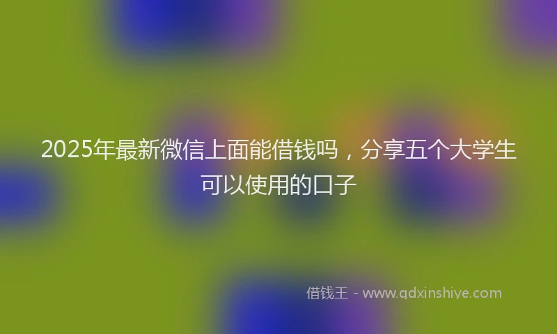 2025年最新微信上面能借钱吗，分享五个大学生可以使用的口子