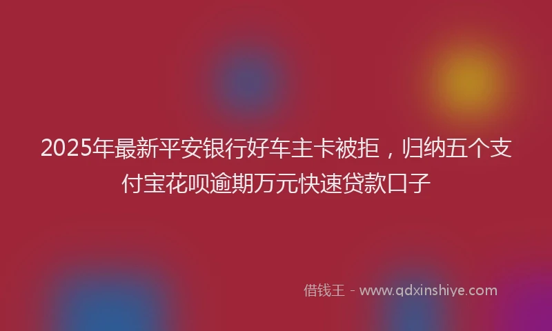 2025年最新平安银行好车主卡被拒，归纳五个支付宝花呗逾期万元快速贷款口子