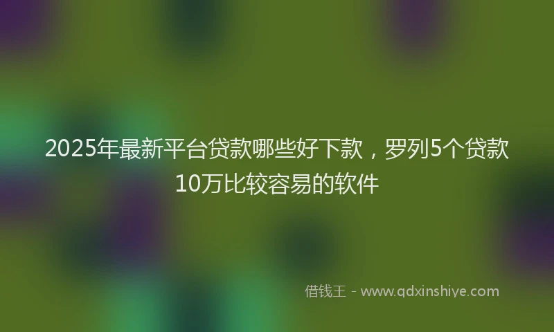 2025年最新平台贷款哪些好下款，罗列5个贷款10万比较容易的软件