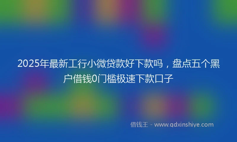 2025年最新工行小微贷款好下款吗，盘点五个黑户借钱0门槛极速下款口子