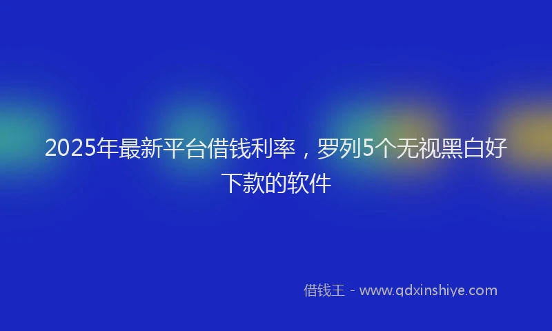 2025年最新平台借钱利率，罗列5个无视黑白好下款的软件