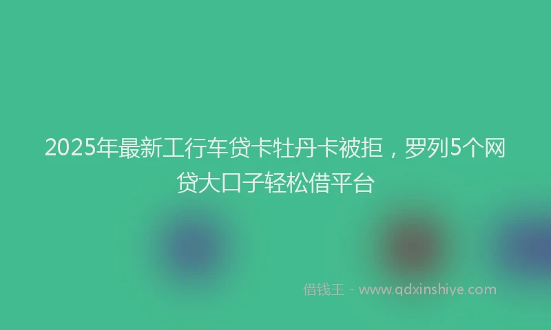 2025年最新工行车贷卡牡丹卡被拒，罗列5个网贷大口子轻松借平台