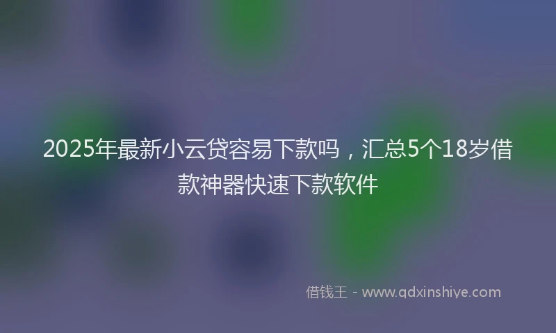 2025年最新小云贷容易下款吗，汇总5个18岁借款神器快速下款软件