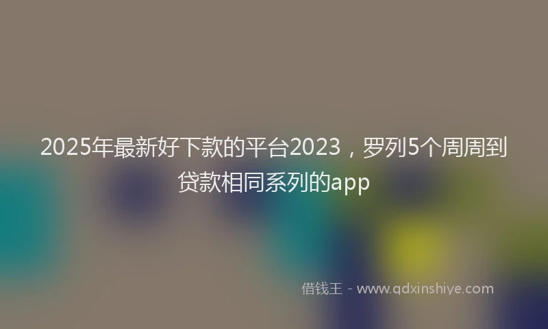 2025年最新好下款的平台2023，罗列5个周周到贷款相同系列的app