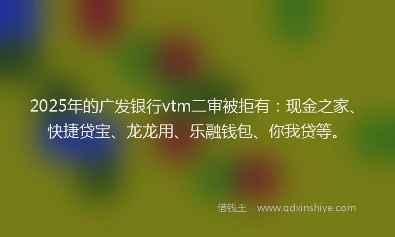 2025年的广发银行vtm二审被拒有：现金之家、快捷贷宝、龙龙用、乐融钱包、你我贷等。
