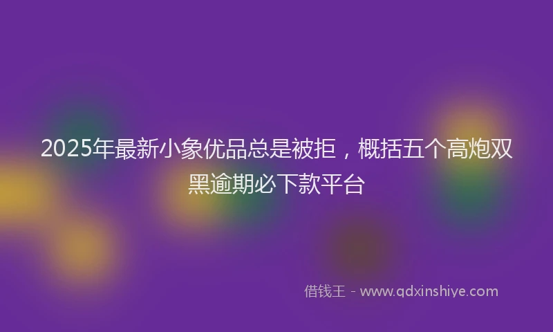 2025年最新小象优品总是被拒，概括五个高炮双黑逾期必下款平台