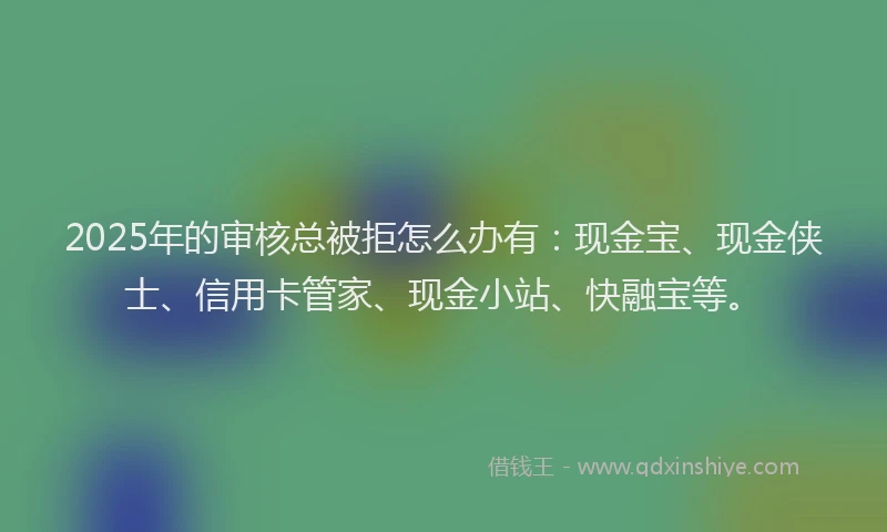 2025年的审核总被拒怎么办有：现金宝、现金侠士、信用卡管家、现金小站、快融宝等。