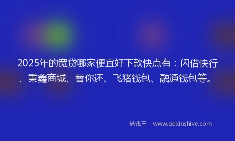 2025年的宽贷哪家便宜好下款快点有：闪借快行、秉鑫商城、替你还、飞猪钱包、融通钱包等。