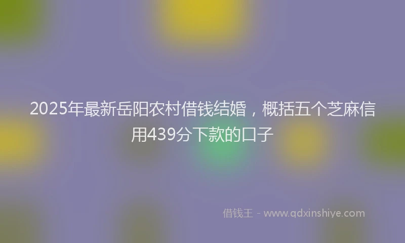 2025年最新岳阳农村借钱结婚，概括五个芝麻信用439分下款的口子