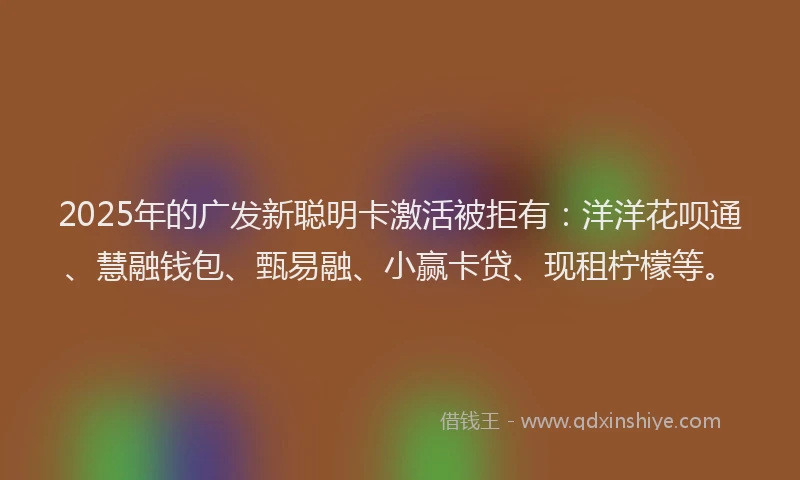 2025年的广发新聪明卡激活被拒有：洋洋花呗通、慧融钱包、甄易融、小赢卡贷、现租柠檬等。