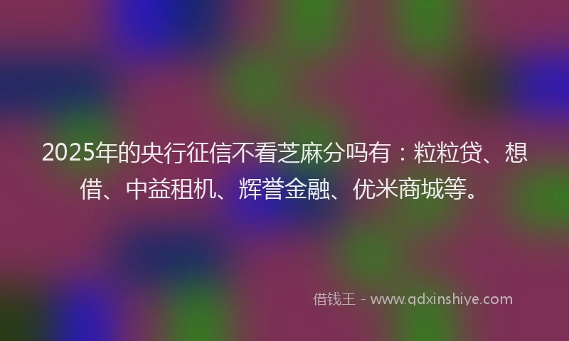 2025年的央行征信不看芝麻分吗有：粒粒贷、想借、中益租机、辉誉金融、优米商城等。