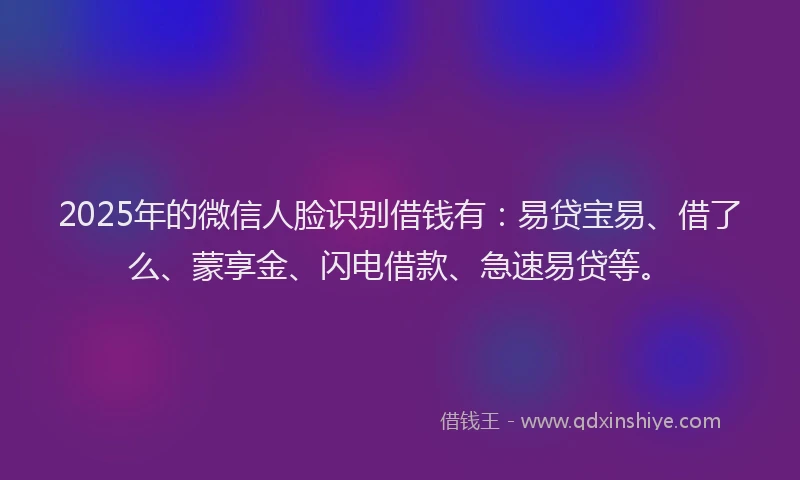 2025年的微信人脸识别借钱有：易贷宝易、借了么、蒙享金、闪电借款、急速易贷等。
