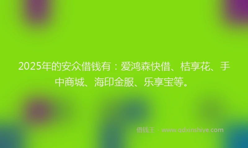 2025年的安众借钱有：爱鸿森快借、桔享花、手中商城、海印金服、乐享宝等。