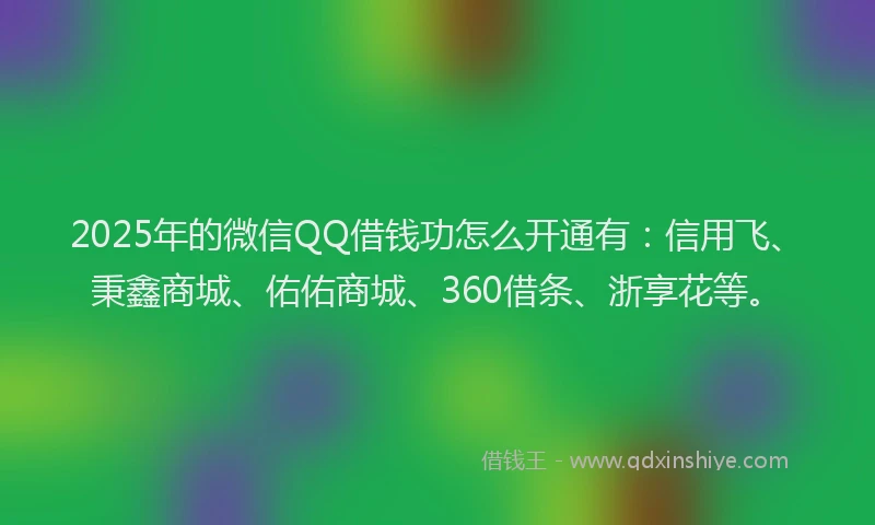 2025年的微信QQ借钱功怎么开通有：信用飞、秉鑫商城、佑佑商城、360借条、浙享花等。