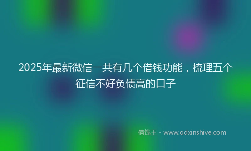 2025年最新微信一共有几个借钱功能，梳理五个征信不好负债高的口子
