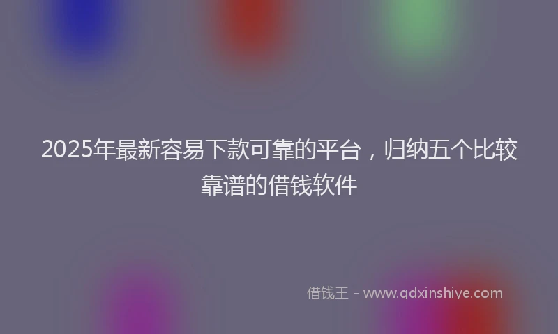 2025年最新容易下款可靠的平台，归纳五个比较靠谱的借钱软件