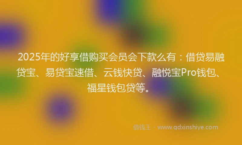 2025年的好享借购买会员会下款么有：借贷易融贷宝、易贷宝速借、云钱快贷、融悦宝Pro钱包、福星钱包贷等。