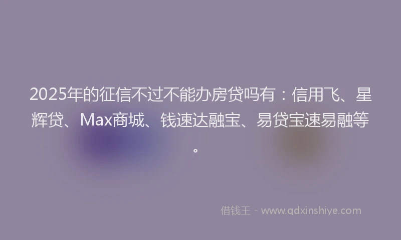 2025年的征信不过不能办房贷吗有：信用飞、星辉贷、Max商城、钱速达融宝、易贷宝速易融等。