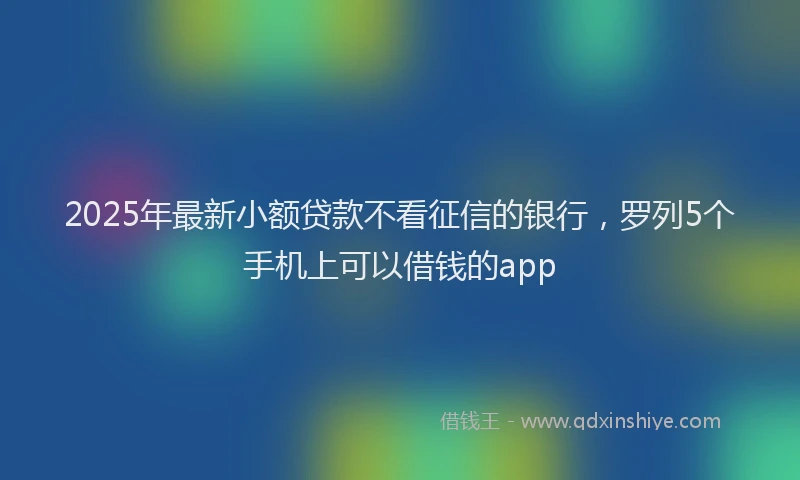 2025年最新小额贷款不看征信的银行，罗列5个手机上可以借钱的app