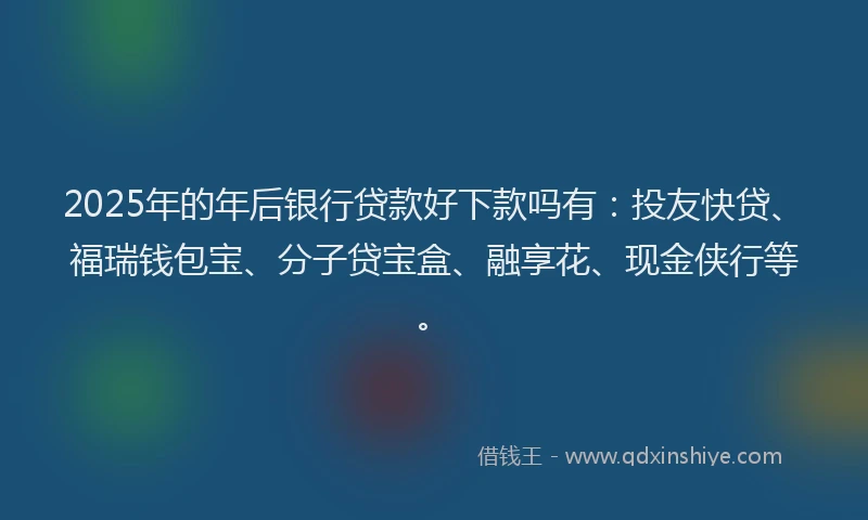 2025年的年后银行贷款好下款吗有：投友快贷、福瑞钱包宝、分子贷宝盒、融享花、现金侠行等。