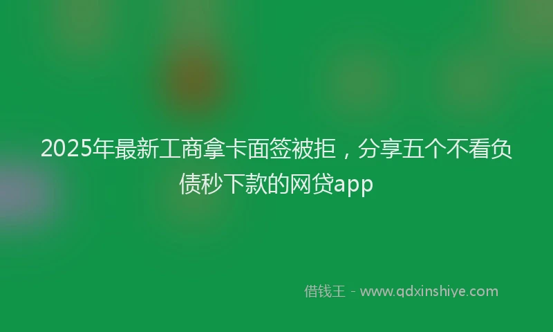 2025年最新工商拿卡面签被拒，分享五个不看负债秒下款的网贷app
