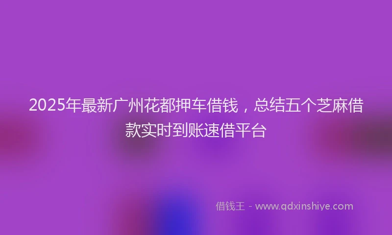 2025年最新广州花都押车借钱，总结五个芝麻借款实时到账速借平台
