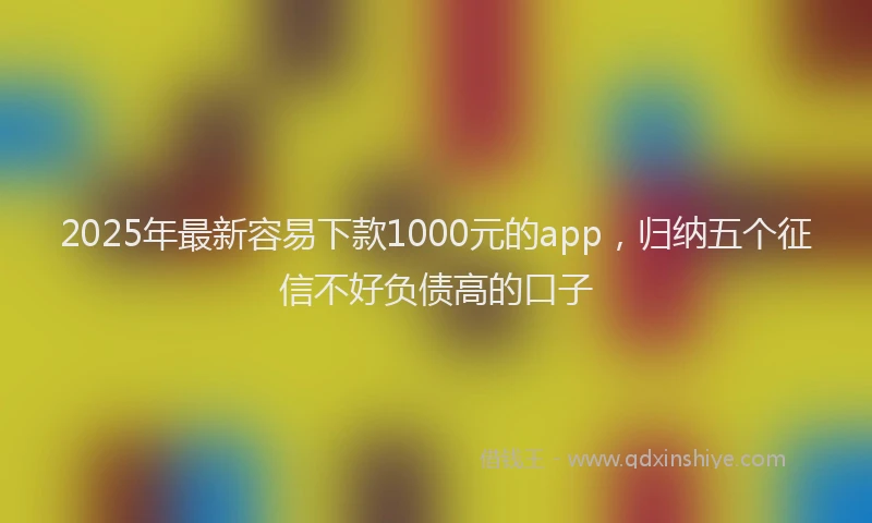 2025年最新容易下款1000元的app，归纳五个征信不好负债高的口子