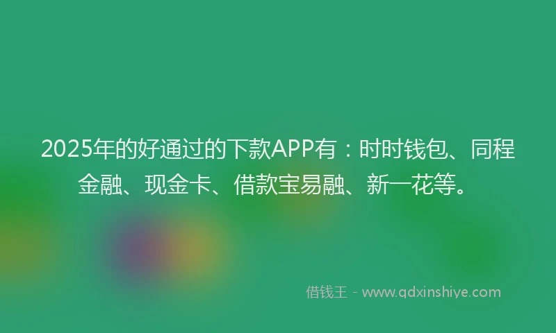 2025年的好通过的下款APP有：时时钱包、同程金融、现金卡、借款宝易融、新一花等。
