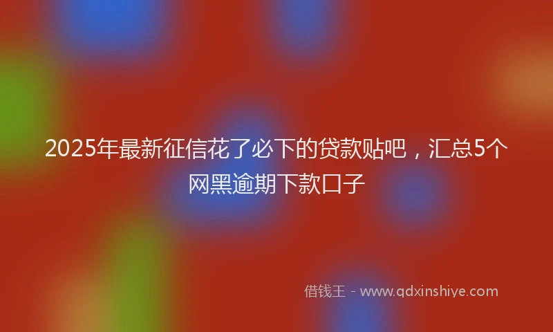 2025年最新征信花了必下的贷款贴吧，汇总5个网黑逾期下款口子