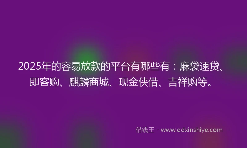 2025年的容易放款的平台有哪些有：麻袋速贷、即客购、麒麟商城、现金侠借、吉祥购等。