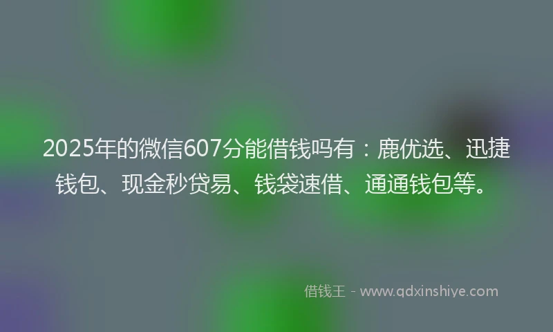 2025年的微信607分能借钱吗有：鹿优选、迅捷钱包、现金秒贷易、钱袋速借、通通钱包等。