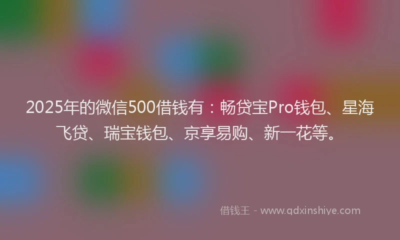 2025年的微信500借钱有：畅贷宝Pro钱包、星海飞贷、瑞宝钱包、京享易购、新一花等。