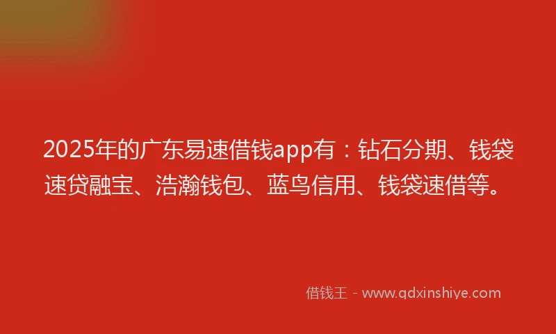 2025年的广东易速借钱app有：钻石分期、钱袋速贷融宝、浩瀚钱包、蓝鸟信用、钱袋速借等。