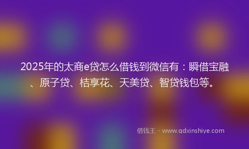 2025年的太商e贷怎么借钱到微信有：瞬借宝融、原子贷、桔享花、天美贷、智贷钱包等。