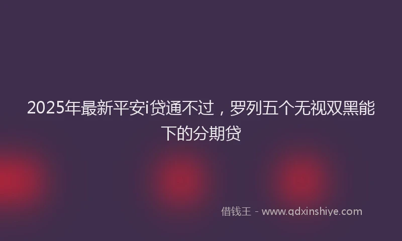 2025年最新平安i贷通不过，罗列五个无视双黑能下的分期贷