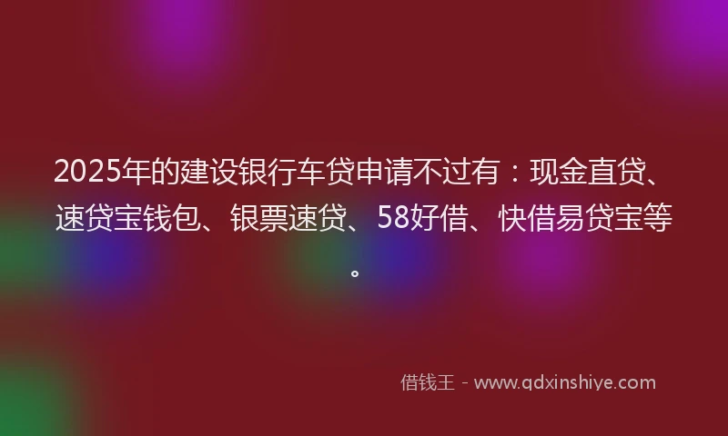 2025年的建设银行车贷申请不过有：现金直贷、速贷宝钱包、银票速贷、58好借、快借易贷宝等。