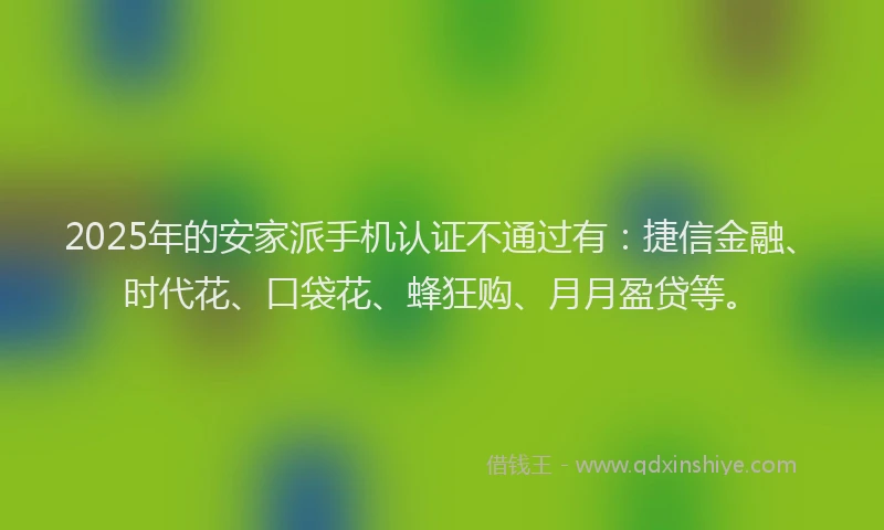 2025年的安家派手机认证不通过有：捷信金融、时代花、口袋花、蜂狂购、月月盈贷等。