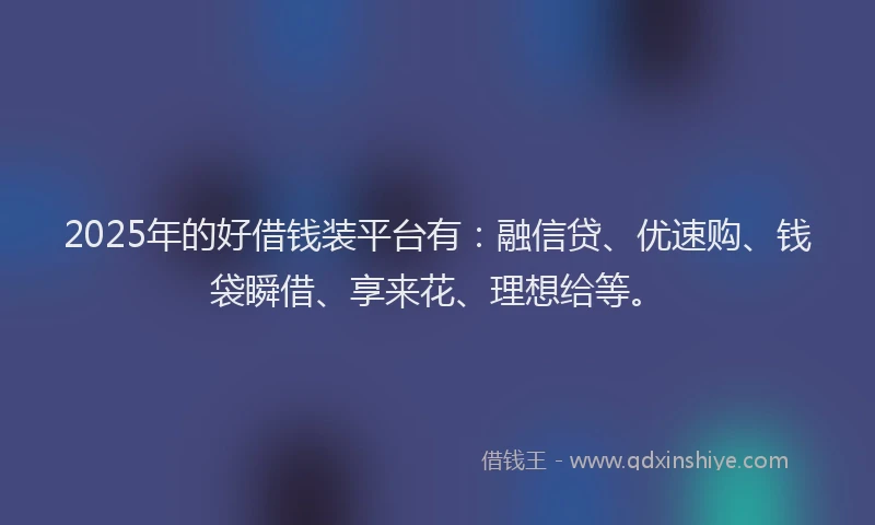 2025年的好借钱装平台有：融信贷、优速购、钱袋瞬借、享来花、理想给等。