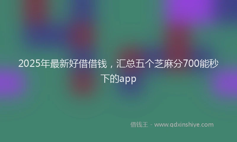 2025年最新好借借钱，汇总五个芝麻分700能秒下的app