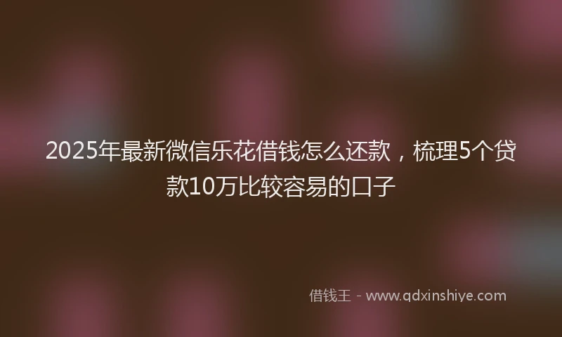 2025年最新微信乐花借钱怎么还款，梳理5个贷款10万比较容易的口子