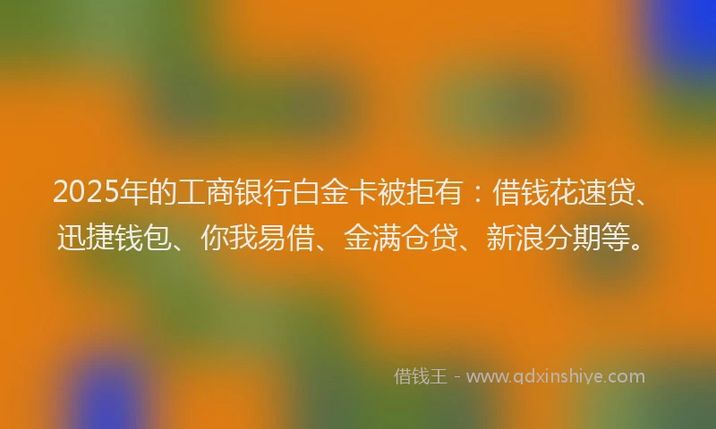 2025年的工商银行白金卡被拒有：借钱花速贷、迅捷钱包、你我易借、金满仓贷、新浪分期等。