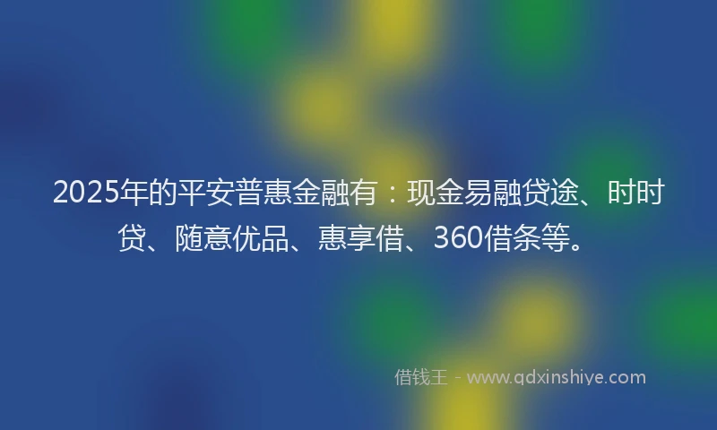 2025年的平安普惠金融有：现金易融贷途、时时贷、随意优品、惠享借、360借条等。