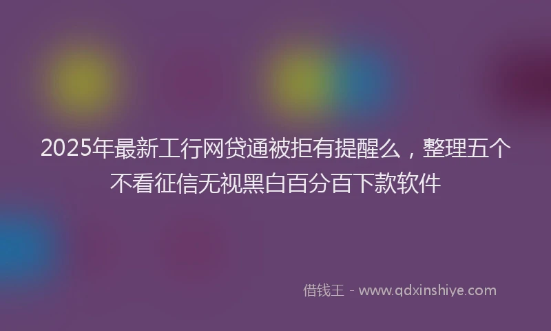 2025年最新工行网贷通被拒有提醒么，整理五个不看征信无视黑白百分百下款软件