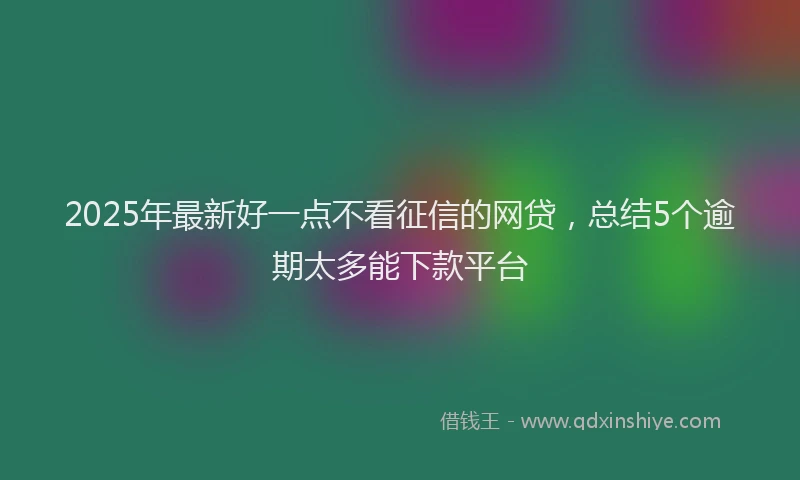 2025年最新好一点不看征信的网贷，总结5个逾期太多能下款平台